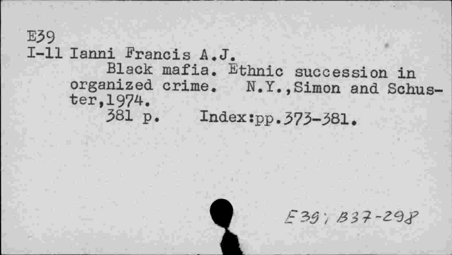 ﻿E39
1-11 lanni Francis A.J.
Black mafia. Ethnic succession in organized crime. N.Y.,Simon and Schuster, 1974.
381 p. Index:pp.373-381.
5’7-29^